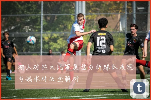 湖人对热火比赛复盘分析球队表现与战术对决全解析