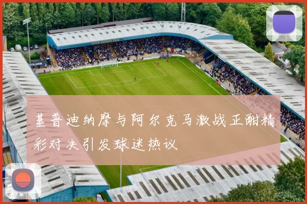 基普迪纳摩与阿尔克马激战正酣精彩对决引发球迷热议