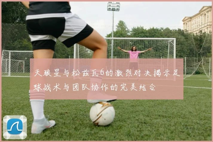 天狼星与松兹瓦6的激烈对决揭示足球战术与团队协作的完美结合