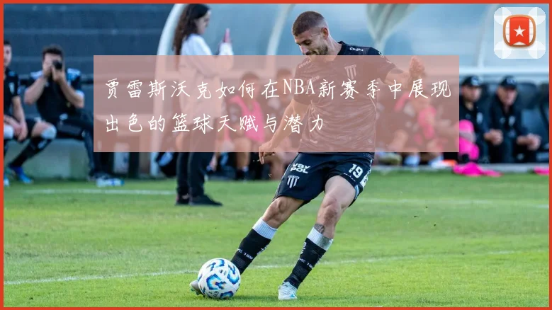 贾雷斯沃克如何在NBA新赛季中展现出色的篮球天赋与潜力